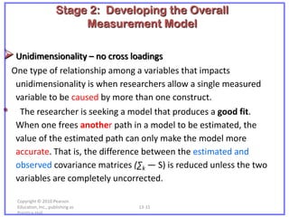 Stage 2: Developing the Overall
                              Measurement Model

 Unidimensionality – no cross loadings
    One type of relationship among a variables that impacts
     unidimensionality is when researchers allow a single measured
     variable to be caused by more than one construct.
•     The researcher is seeking a model that produces a good fit.
     When one frees another path in a model to be estimated, the
     value of the estimated path can only make the model more
     accurate. That is, the difference between the estimated and
     observed covariance matrices (∑k — S) is reduced unless the two
     variables are completely uncorrected.

     Copyright © 2010 Pearson
     Education, Inc., publishing as    13-11
     Prentice-Hall.
 