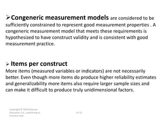 Congeneric measurement models are considered to be
sufficiently constrained to represent good measurement properties . A
congeneric measurement model that meets these requirements is
hypothesized to have construct validity and is consistent with good
measurement practice.


 Items per construct
More items (measured variables or indicators) are not necessarily
better. Even though more items do produce higher reliability estimates
and generalizability more items also require larger sample sizes and
can make it difficult to produce truly unidimensional factors.


 Copyright © 2010 Pearson
 Education, Inc., publishing as   13-13
 Prentice-Hall.
 
