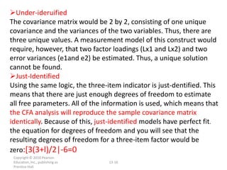 Under-ideruified
The covariance matrix would be 2 by 2, consisting of one unique
covariance and the variances of the two variables. Thus, there are
three unique values. A measurement model of this construct would
require, however, that two factor loadings (Lx1 and Lx2) and two
error variances (e1and e2) be estimated. Thus, a unique solution
cannot be found.
Just-Identified
Using the same logic, the three-item indicator is just-dentified. This
means that there are just enough degrees of freedom to estimate
all free parameters. All of the information is used, which means that
the CFA analysis will reproduce the sample covariance matrix
identically. Because of this, just-identified models have perfect fit.
the equation for degrees of freedom and you will see that the
resulting degrees of freedom for a three-item factor would be
zero:[3(3+l)/2|-6=0
 Copyright © 2010 Pearson
 Education, Inc., publishing as   13-16
 Prentice-Hall.
 