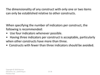 The dimensionality of any construct with only one or two items
can only be established relative to other constructs.


When specifying the number of indicators per construct, the
following is recommended:
• Use four indicators whenever possible.
• Having three indicators per construct is acceptable, particularly
when other constructs have more than three.
• Constructs with fewer than three indicators should be avoided.




Copyright © 2010 Pearson
Education, Inc., publishing as   13-18
Prentice-Hall.
 