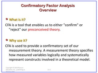 Confirmatory Factor Analysis
                                Overview

• What is it?
CFA is a tool that enables us to either "confirm" or
  "reject" our preconceived theory.

• Why use it?
CFA is used to provide a confirmatory set of our
  measurement theory. A measurement theory specifies
  how measured variables logically and systematically
  represent constructs involved in a theoretical model.

Copyright © 2010 Pearson
Education, Inc., publishing as      13-2
Prentice-Hall.
 