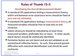 Rules of Thumb 13–3
            Developing the Overall Measurement Model
 • In standard CFA applications testing a measurement theory,
   within and between error covariance terms should be fixed at
   zero and not estimated.
 • In standard CFA applications testing a measurement theory, all
   measured variables should be free to load only on one
   construct.
 • Latent constructs should be indicated by at least three
   measured variables, preferably four or more. In other words,
   latent factors should be statistically identified.
 • Formative factors are not latent and are not validated as are
   conventional reflective factors. As such, they present greater
   difficulties with statistical identification and should be used
   cautiously.
Copyright © 2010 Pearson
Education, Inc., publishing as            13-20
Prentice-Hall.
 
