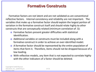 Formative Constructs

   Formative factors are not latent and are not validated as are conventional
reflective factors. Internal consistency and reliability are not important. The
variables that make up a formative factor should explain the largest portion of
variation in the formative construct itself and should relate highly to other
constructs that are conceptually related (minimum correlation of .5):
     o Formative factors present greater difficulties with statistical
        identification.
     o Additional variables or constructs must be included along with a
        formative construct in order to achieve an over-identified model.
     o A formative factor should be represented by the entire population of
        items that form it. Therefore, items should not be dropped because of a
        low loading.
     o With reflective models, any item that is not expected to correlate highly
        with the other indicators of a factor should be deleted.

Copyright © 2010 Pearson
Education, Inc., publishing as            13-21
Prentice-Hall.
 