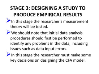 STAGE 3: DESIGNING A STUDY TO
   PRODUCE EMPIRICAL RESULTS
In this stage the researcher's measurement
 theory will be tested.
We should note that initial data analysis
 procedures should first be performed to
 identify any problems in the data, including
 issues such as data input errors.
In this stage the researcher must make some
 key decisions on designing the CFA model.
 