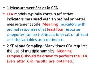 • 1-Measurement Scales in CFA
• CFA models typically contain reflective
  indicators measured with an ordinal or better
  measurement scale. Meaning Indicators with
  ordinal responses of at least four response
  categories can be treated as interval, or at least
  as if the variables are continuous.
• 2-SEM and Sampling.(Many times CFA requires
  the use of multiple samples. Meaning
  sample(s) should be drawn to perform the CFA.
  Even after CFA results are obtained.)
 