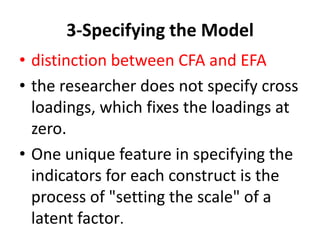 3-Specifying the Model
• distinction between CFA and EFA
• the researcher does not specify cross
  loadings, which fixes the loadings at
  zero.
• One unique feature in specifying the
  indicators for each construct is the
  process of "setting the scale" of a
  latent factor.
 