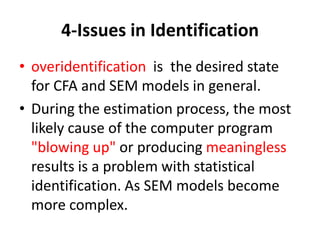 4-Issues in Identification
• overidentification is the desired state
  for CFA and SEM models in general.
• During the estimation process, the most
  likely cause of the computer program
  "blowing up" or producing meaningless
  results is a problem with statistical
  identification. As SEM models become
  more complex.
 