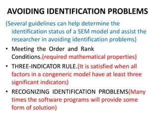 AVOIDING IDENTIFICATION PROBLEMS
(Several guidelines can help determine the
  identification status of a SEM model and assist the
  researcher in avoiding identification problems)
• Meeting the Order and Rank
  Conditions.(required mathematical properties)
• THREE-INDICATOR RULE.(It is satisfied when all
  factors in a congeneric model have at least three
  significant indicators)
• RECOGNIZING IDENTIFICATION PROBLEMS(Many
  times the software programs will provide some
  form of solution)
 