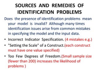 SOURCES AND REMEDIES OF
       IDENTIFICATION PROBLEMS
Does the presence of identification problems mean
  your model is invalid? Although many times
  identification issues arise from common mistakes
  in specifying the model and the input data.
• Incorrect Indicator Specification. (4 mistakes e.g.)
• "Setting the Scale" of a Construct.(each construct
  must have one value specified)
• Too Few Degrees of Freedom.(Small sample size
  (fewer than 200) increases the likelihood of
  problems )
 