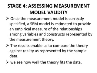 STAGE 4: ASSESSING MEASUREMENT
         MODEL VALIDITY
 Once the measurement model is correctly
 specified, a SEM model is estimated to provide
 an empirical measure of the relationships
 among variables and constructs represented by
 the measurement theory.
 The results enable us to compare the theory
 against reality as represented by the sample
 data.
 we see how well the theory fits the data.
 