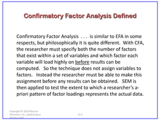 Confirmatory Factor Analysis Defined


      Confirmatory Factor Analysis . . . is similar to EFA in some
      respects, but philosophically it is quite different. With CFA,
      the researcher must specify both the number of factors
      that exist within a set of variables and which factor each
      variable will load highly on before results can be
      computed. So the technique does not assign variables to
      factors. Instead the researcher must be able to make this
      assignment before any results can be obtained. SEM is
      then applied to test the extent to which a researcher’s a-
      priori pattern of factor loadings represents the actual data.


Copyright © 2010 Pearson
Education, Inc., publishing as     13-3
Prentice-Hall.
 