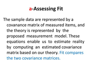 a-Assessing Fit
The sample data are represented by a
  covanance matrix of measured items, and
  the theory is represented by the
  proposed measurement model. These
  equations enable us to estimate reality
  by computing an estimated covariance
  matrix based on our theory. Fit compares
  the two covariance matrices.
 