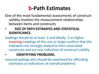 b-Path Estimates
One of the most fundamental assessments of construct
   validity involves the measurement relationships
   between items and constructs
•      SIZE OF PATH ESTIMATES AND STATISTICAL
   SIGNIFICANCE.
loadings should be at least .5 and ideally .7 or higher
   meaning Loadings of this size or larger confirm that the
   indicators are strongly related to their associated
   constructs and are one indication of construct validity.
•       IDENTIFYING PROBLEMS.
means(Loadings also should be examined for offending
   estimates as indications of overall problems)
 
