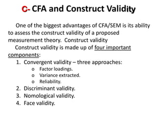 C- CFA and Construct Validity
   One of the biggest advantages of CFA/SEM is its ability
to assess the construct validity of a proposed
measurement theory. Construct validity
   Construct validity is made up of four important
components:
   1. Convergent validity – three approaches:
         o Factor loadings.
         o Variance extracted.
         o Reliability.
   2. Discriminant validity.
   3. Nomological validity.
   4. Face validity.
 