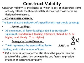 Construct Validity
Construct validity is the extent to which a set of measured items
   actually reflects the theoretical latent construct those items are
   designed to measure.
1- CONVERGENT VALIDITY.
The items that are indicators of a specific construct should converge
•        Factor Loadings.
• At a minimum, all factor loadings should be statistically
   significant.(standardized loading estimates should be .5 or
   higher, and ideally .7 or higher)
•        Average Variance Extracted.
• The Li represents the standardized factor
 loading, and i is the number of items.
• AVE estimates for two factors also should be greater than the
   square of the correlation between the two factors to provide
   evidence of discriminant validity.
 