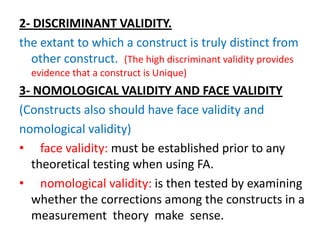 2- DISCRIMINANT VALIDITY.
the extant to which a construct is truly distinct from
  other construct. (The high discriminant validity provides
  evidence that a construct is Unique)
3- NOMOLOGICAL VALIDITY AND FACE VALIDITY
(Constructs also should have face validity and
nomological validity)
• face validity: must be established prior to any
  theoretical testing when using FA.
• nomological validity: is then tested by examining
  whether the corrections among the constructs in a
  measurement theory make sense.
 