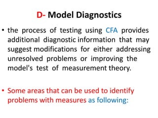 D- Model Diagnostics
• the process of testing using CFA provides
  additional diagnostic information that may
  suggest modifications for either addressing
  unresolved problems or improving the
  model's test of measurement theory.

• Some areas that can be used to identify
  problems with measures as following:
 