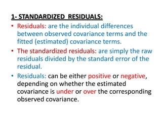 1- STANDARDIZED RESIDUALS:
• Residuals: are the individual differences
  between observed covariance terms and the
  fitted (estimated) covariance terms.
• The standardized residuals: are simply the raw
  residuals divided by the standard error of the
  residual.
• Residuals: can be either positive or negative,
  depending on whether the estimated
  covariance is under or over the corresponding
  observed covariance.
 
