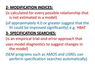 2- MODIFICATION INDICES:
(is calculated for every possible relationship that
   is not estimated in a model)
(of approximately 4.0 or greater suggest that the
   fit could be improved significantly) e.g. HBAT
3- SPECIFICATION SEARCHES:
(is an empirical trial-and-error approach that
uses model diagnostics to suggest changes in
   the model)
(SEM programs such as AMOS and LISREL can
   perform specification searches automatically)
 