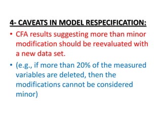 4- CAVEATS IN MODEL RESPECIFICATION:
• CFA results suggesting more than minor
  modification should be reevaluated with
  a new data set.
• (e.g., if more than 20% of the measured
  variables are deleted, then the
  modifications cannot be considered
  minor)
 