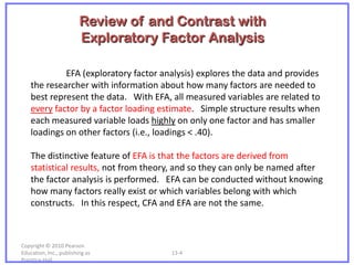 Review of and Contrast with
                         Exploratory Factor Analysis

             EFA (exploratory factor analysis) explores the data and provides
    the researcher with information about how many factors are needed to
    best represent the data. With EFA, all measured variables are related to
    every factor by a factor loading estimate. Simple structure results when
    each measured variable loads highly on only one factor and has smaller
    loadings on other factors (i.e., loadings < .40).

    The distinctive feature of EFA is that the factors are derived from
    statistical results, not from theory, and so they can only be named after
    the factor analysis is performed. EFA can be conducted without knowing
    how many factors really exist or which variables belong with which
    constructs. In this respect, CFA and EFA are not the same.



Copyright © 2010 Pearson
Education, Inc., publishing as         13-4
Prentice-Hall.
 