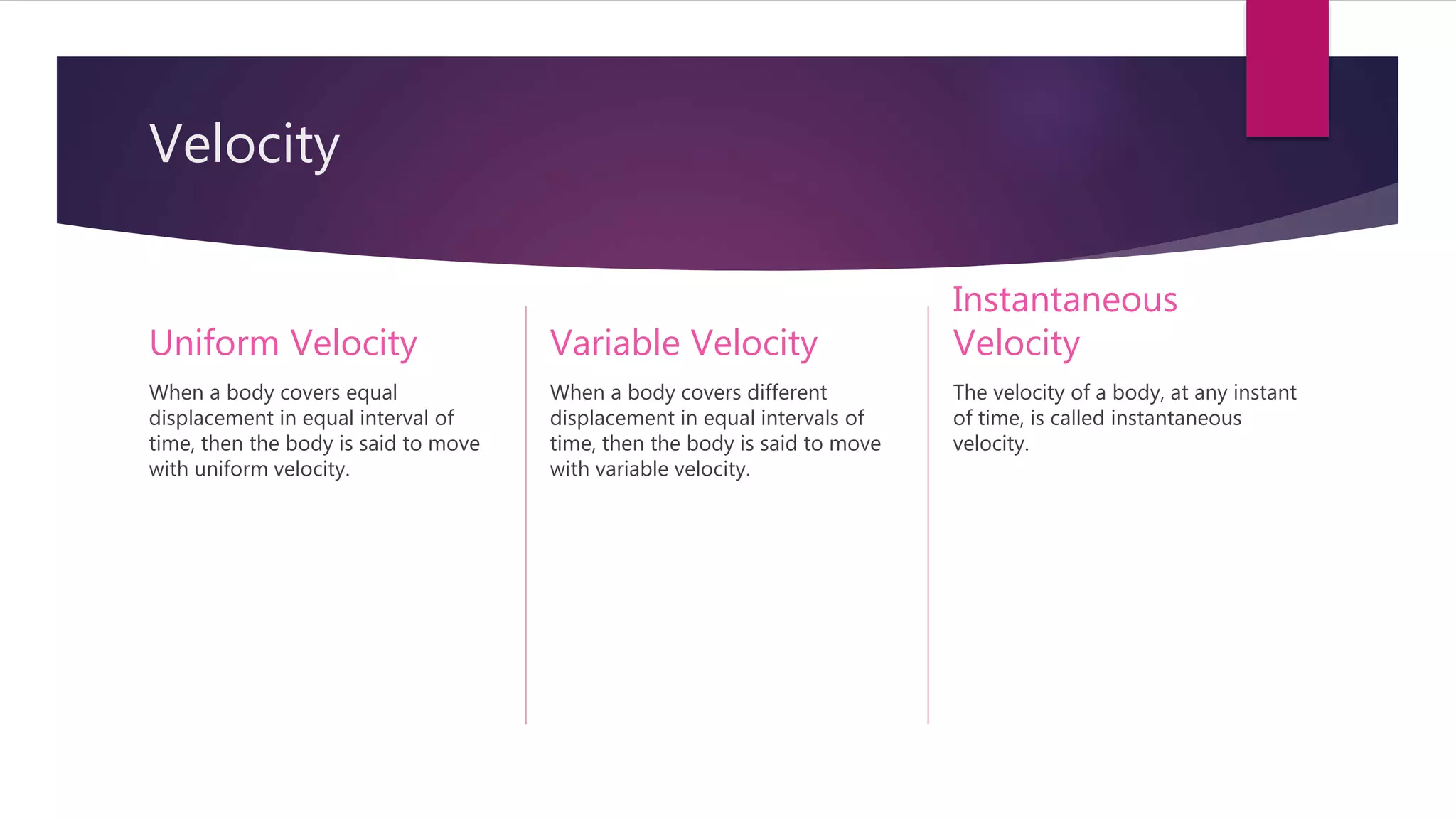 Velocity
Uniform Velocity
When a body covers equal
displacement in equal interval of
time, then the body is said to move
with uniform velocity.
Variable Velocity
When a body covers different
displacement in equal intervals of
time, then the body is said to move
with variable velocity.
Instantaneous
Velocity
The velocity of a body, at any instant
of time, is called instantaneous
velocity.
 