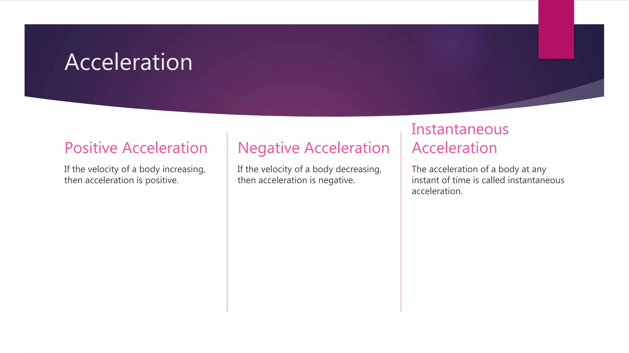 Acceleration
Positive Acceleration
If the velocity of a body increasing,
then acceleration is positive.
Negative Acceleration
If the velocity of a body decreasing,
then acceleration is negative.
Instantaneous
Acceleration
The acceleration of a body at any
instant of time is called instantaneous
acceleration.
 