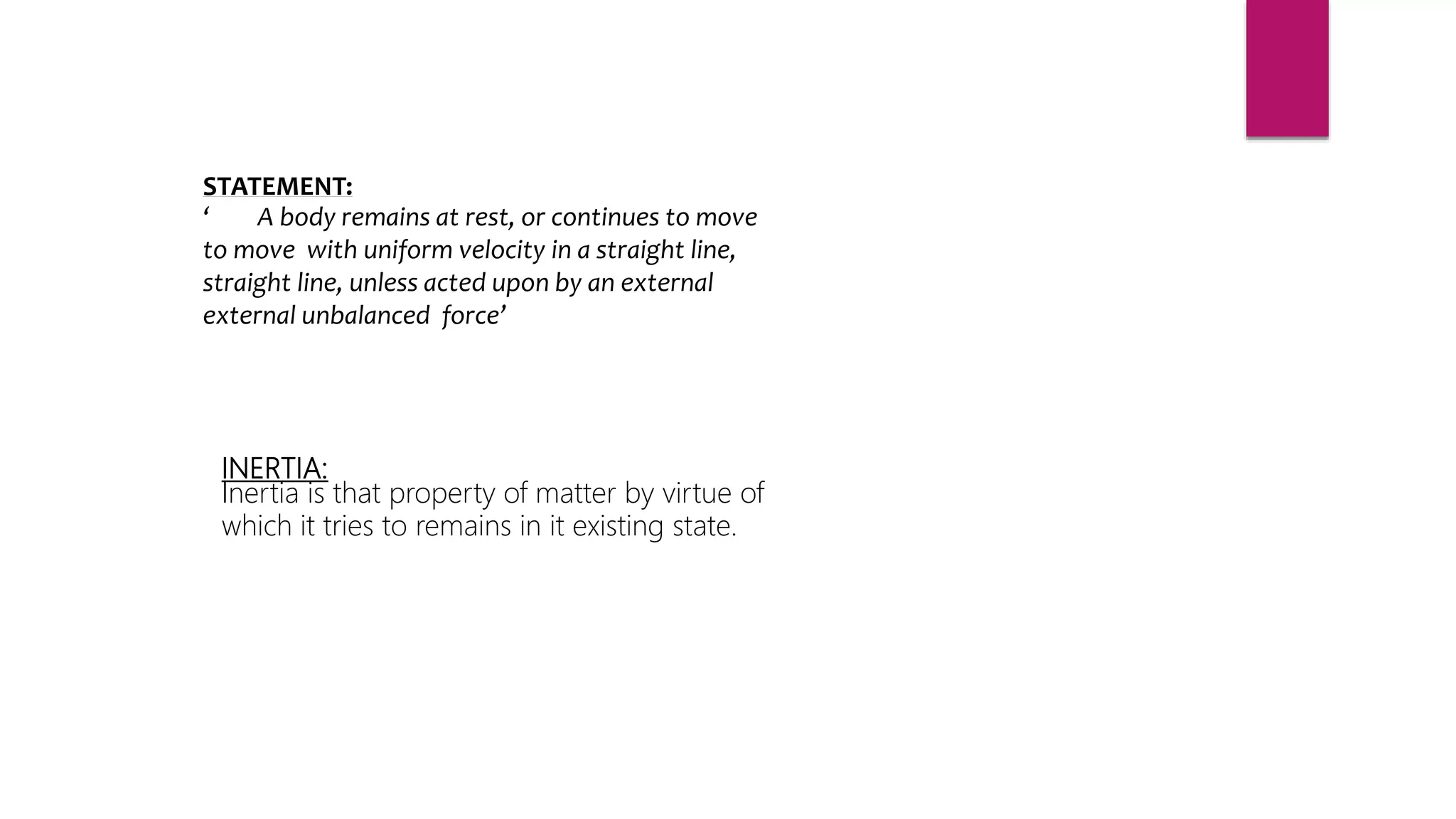 STATEMENT:
‘ A body remains at rest, or continues to move
to move with uniform velocity in a straight line,
straight line, unless acted upon by an external
external unbalanced force’
INERTIA:
Inertia is that property of matter by virtue of
which it tries to remains in it existing state.
 
