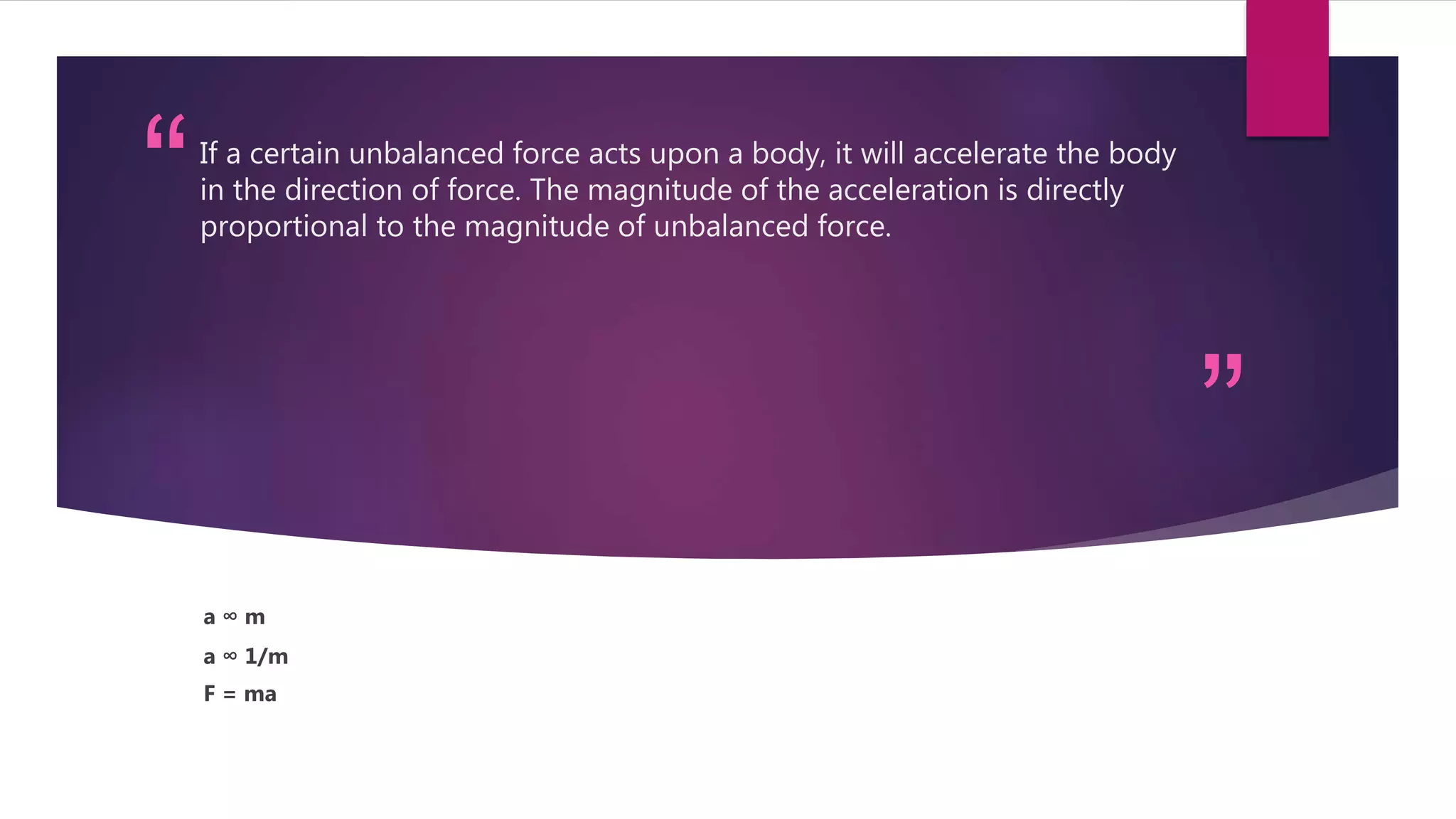 “
”
If a certain unbalanced force acts upon a body, it will accelerate the body
in the direction of force. The magnitude of the acceleration is directly
proportional to the magnitude of unbalanced force.
a ∞ m
a ∞ 1/m
F = ma
 