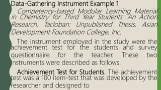 Data-Gathering Instrument Example 1
Competency-based Modular Learning Material
in Chemistry for Third Year Students: An Action
Research. Tacloban: Unpublished Thesis, Asian
Development Foundation College, Inc.
The instrument employed in the study were the
achievement test for the students and survey
questionnaire for the teacher. These two
instruments were described as follows.
Achievement Test for Students. The achievement
test was a 100 item-test that was developed by the
researcher and designed to
 