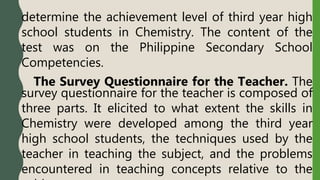 determine the achievement level of third year high
school students in Chemistry. The content of the
test was on the Philippine Secondary School
Competencies.
The Survey Questionnaire for the Teacher. The
survey questionnaire for the teacher is composed of
three parts. It elicited to what extent the skills in
Chemistry were developed among the third year
high school students, the techniques used by the
teacher in teaching the subject, and the problems
encountered in teaching concepts relative to the
 