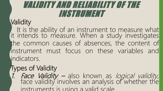 VALIDITY AND RELIABILITY OF THE
INSTRUMENT
Validity
It is the ability of an instrument to measure what
it intends to measure. When a study investigates
the common causes of absences, the content of
instrument must focus on these variables and
indicators.
Types of Validity
1. Face Validity – also known as logical validity,
face validity involves an analysis of whether the
 