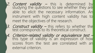 2. Content validity – this is determined by
studying the questions to see whether they are
able to elicit the necessary information. An
instrument with high content validity has to
meet the objectives of the research.
3. Construct validity – this refers to whether the
test corresponds to its theoretical construct.
4. Criterion-related validity or equivalence test –
this type of validity is an expression of how
scores from the test are correlated with an
external criterion.
 