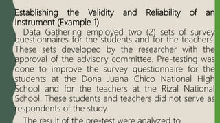 Establishing the Validity and Reliability of an
Instrument (Example 1)
Data Gathering employed two (2) sets of survey
questionnaires for the students and for the teachers.
These sets developed by the researcher with the
approval of the advisory committee. Pre-testing was
done to improve the survey questionnaire for the
students at the Dona Juana Chico National High
School and for the teachers at the Rizal National
School. These students and teachers did not serve as
respondents of the study.
 