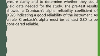 ensure clarity and to determine whether they could
yield data needed for the study. The pre-test results
showed a Cronbach’s alpha reliability coefficient of
0.923 indicating a good reliability of the instrument. As
a rule, Cronbach’s alpha must be at least 0.80 to be
considered reliable.
 