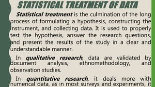 STATISTICAL TREATMENT OF DATA
Statistical treatment is the culmination of the long
process of formulating a hypothesis, constructing the
instrument, and collecting data. It is used to properly
test the hypothesis, answer the research questions,
and present the results of the study in a clear and
understandable manner.
In qualitative research, data are validated by
document analysis, ethnomethodology, and
observation studies.
In quantitative research, it deals more with
numerical data, as in most surveys and experiments, it
 