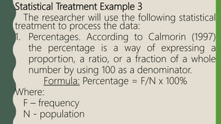 Statistical Treatment Example 3
The researcher will use the following statistical
treatment to process the data:
1. Percentages. According to Calmorin (1997)
the percentage is a way of expressing a
proportion, a ratio, or a fraction of a whole
number by using 100 as a denominator.
Formula: Percentage = F/N x 100%
Where:
F – frequency
N - population
 