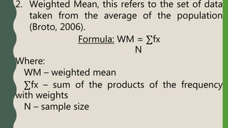 2. Weighted Mean, this refers to the set of data
taken from the average of the population
(Broto, 2006).
Formula: WM = ∑fx
N
Where:
WM – weighted mean
∑fx – sum of the products of the frequency
with weights
N – sample size
 
