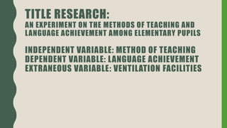 TITLE RESEARCH:
AN EXPERIMENT ON THE METHODS OF TEACHING AND
LANGUAGE ACHIEVEMENT AMONG ELEMENTARY PUPILS
INDEPENDENT VARIABLE: METHOD OF TEACHING
DEPENDENT VARIABLE: LANGUAGE ACHIEVEMENT
EXTRANEOUS VARIABLE: VENTILATION FACILITIES
 
