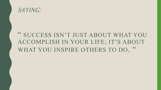 SAYING:
“ SUCCESS ISN’T JUST ABOUT WHAT YOU
ACCOMPLISH IN YOUR LIFE; IT’S ABOUT
WHAT YOU INSPIRE OTHERS TO DO. “
 