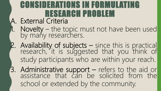 CONSIDERATIONS IN FORMULATING
RESEARCH PROBLEM
A. External Criteria
1. Novelty – the topic must not have been used
by many researchers.
2. Availability of subjects – since this is practical
research, it is suggested that you think of
study participants who are within your reach.
3. Administrative support – refers to the aid or
assistance that can be solicited from the
school or extended by the community.
 