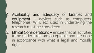 4. Availability and adequacy of facilities and
equipment – devices such as computers,
telephones, WiFi, etc. used in undertaking the
research must be considered.
5. Ethical Considerations – ensure that all activities
to be undertaken are acceptable and are done
in accordance with what is legal and morally
right.
 