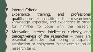 B. Internal Criteria
1. Experience, training, and professional
qualifications – constitute the researcher’s
knowledge, expertise, and experience in order
for him/her to cope with the research
2. Motivation, interest, intellectual curiosity, and
perceptiveness of the researcher – these are
essential attitudes that bring anticipated
satisfaction or enjoyment in the completion of
research tasks.
 