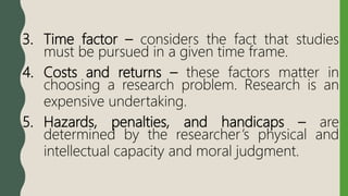3. Time factor – considers the fact that studies
must be pursued in a given time frame.
4. Costs and returns – these factors matter in
choosing a research problem. Research is an
expensive undertaking.
5. Hazards, penalties, and handicaps – are
determined by the researcher’s physical and
intellectual capacity and moral judgment.
 