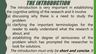 THE INTRODUCTION
The introduction is very important in establishing
the cognitive setting of the research and it involve
(a) discussing why these is a need to study the
problem
(b) clarifying the important terminologies for the
reader to easily understand what the research is
about, and
(c) establishing the degree of seriousness of the
problem which has prompted the researcher to
look for solutions.
The introduction must only be short and concise. It
 