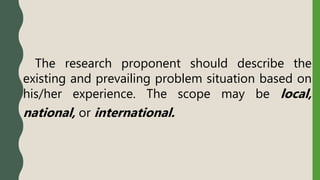 The research proponent should describe the
existing and prevailing problem situation based on
his/her experience. The scope may be local,
national, or international.
 