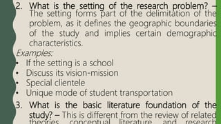 2. What is the setting of the research problem? –
The setting forms part of the delimitation of the
problem, as it defines the geographic boundaries
of the study and implies certain demographic
characteristics.
Examples:
• If the setting is a school
• Discuss its vision-mission
• Special clientele
• Unique mode of student transportation
3. What is the basic literature foundation of the
study? – This is different from the review of related
 