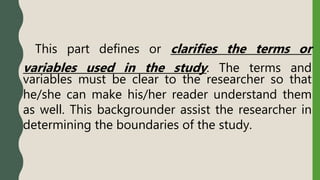 This part defines or clarifies the terms or
variables used in the study. The terms and
variables must be clear to the researcher so that
he/she can make his/her reader understand them
as well. This backgrounder assist the researcher in
determining the boundaries of the study.
 