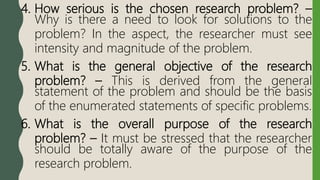 4. How serious is the chosen research problem? –
Why is there a need to look for solutions to the
problem? In the aspect, the researcher must see
intensity and magnitude of the problem.
5. What is the general objective of the research
problem? – This is derived from the general
statement of the problem and should be the basis
of the enumerated statements of specific problems.
6. What is the overall purpose of the research
problem? – It must be stressed that the researcher
should be totally aware of the purpose of the
research problem.
 
