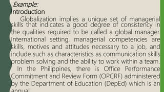 Example:
Introduction
Globalization implies a unique set of managerial
skills that indicates a good degree of consistency in
the qualities required to be called a global manager.
International setting, managerial competencies are
skills, motives and attitudes necessary to a job, and
include such as characteristics as communication skills
problem solving and the ability to work within a team.
In the Philippines, there is Office Performance
Commitment and Review Form (OPCRF) administered
by the Department of Education (DepEd) which is an
 
